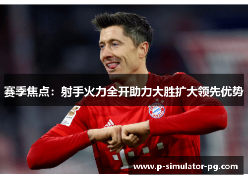 赛季焦点：射手火力全开助力大胜扩大领先优势