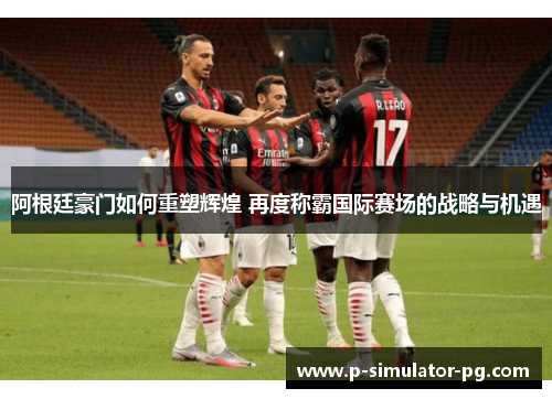 阿根廷豪门如何重塑辉煌 再度称霸国际赛场的战略与机遇