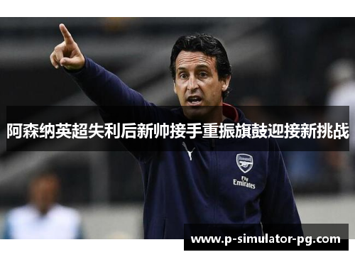 阿森纳英超失利后新帅接手重振旗鼓迎接新挑战